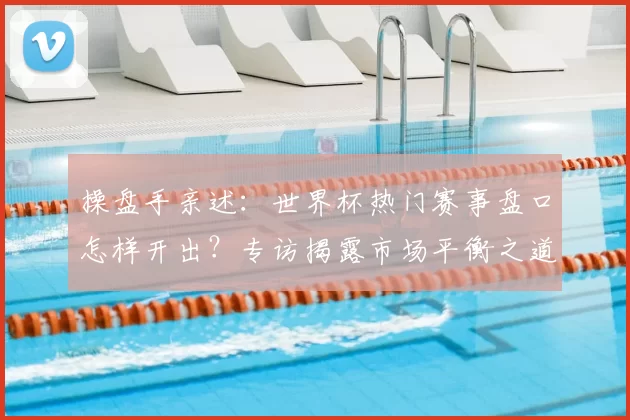 操盘手亲述:世界杯热门赛事盘口怎样开出?专访揭露市场平衡之道