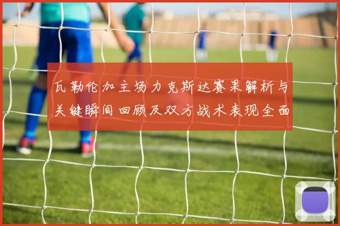 瓦勒伦加主场力克斯达赛果解析与关键瞬间回顾及双方战术表现全面点评