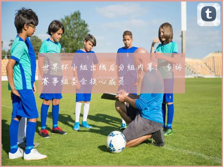世界杯小组出线后分组内幕：专访赛事组委会核心成员