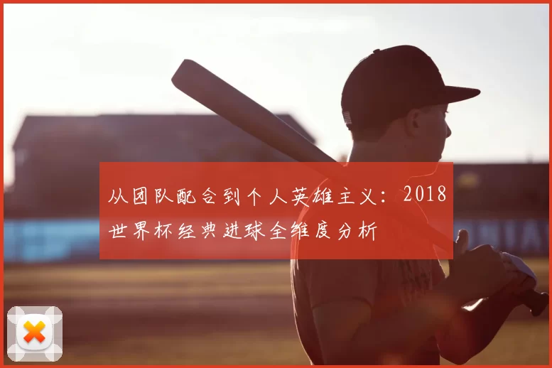 从团队配合到个人英雄主义:2018世界杯经典进球全维度分析