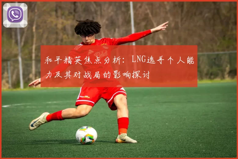 和平精英焦点分析：LNG选手个人能力及其对战局的影响探讨