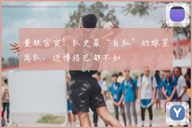 曼联官宣！队史最“自私”的球星离队，连博格巴都不如