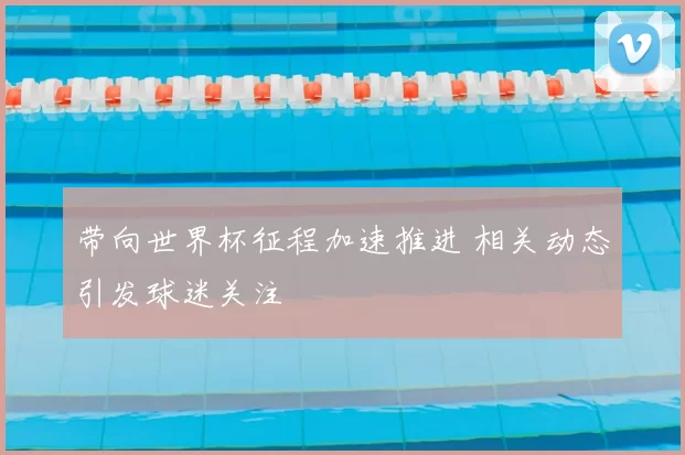 带向世界杯征程加速推进 相关动态引发球迷关注