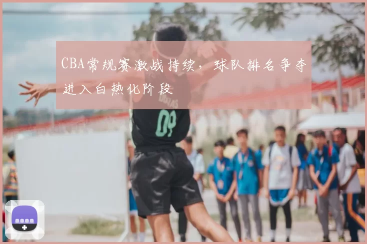CBA常规赛激战持续,球队排名争夺进入白热化阶段