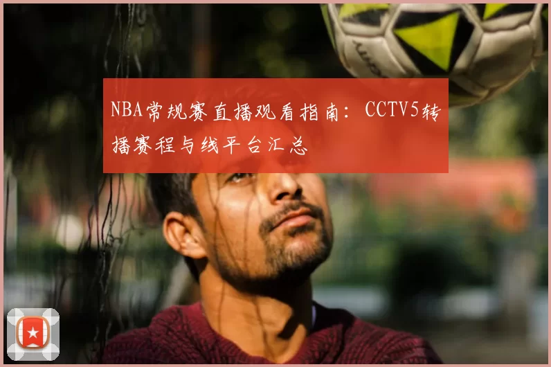 NBA常规赛直播观看指南:CCTV5转播赛程与线平台汇总