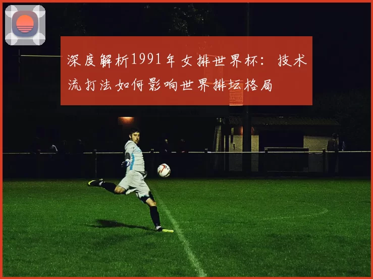 深度解析1991年女排世界杯:技术流打法如何影响世界排坛格局