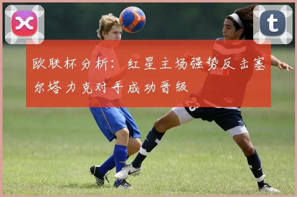 欧联杯分析:红星主场强势反击塞尔塔力克对手成功晋级