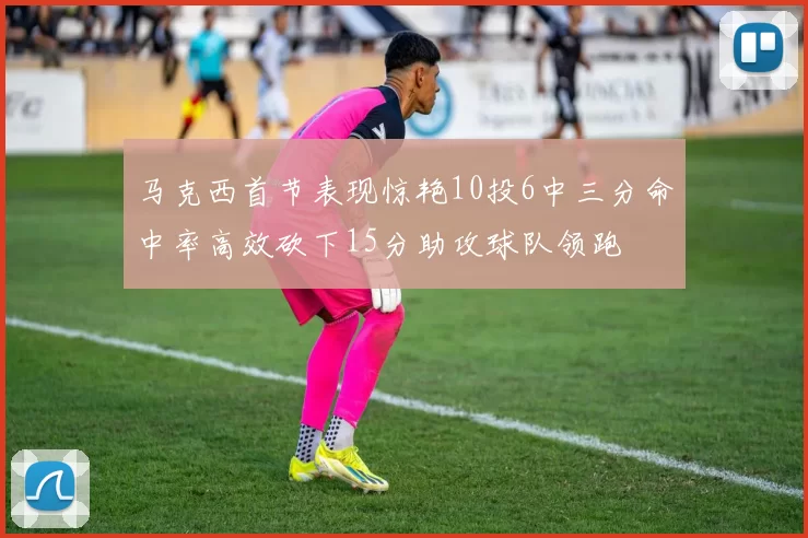 马克西首节表现惊艳10投6中三分命中率高效砍下15分助攻球队领跑