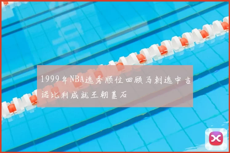 1999年NBA选秀顺位回顾马刺选中吉诺比利成就王朝基石