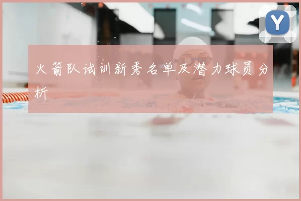 火箭队试训新秀名单及潜力球员分析