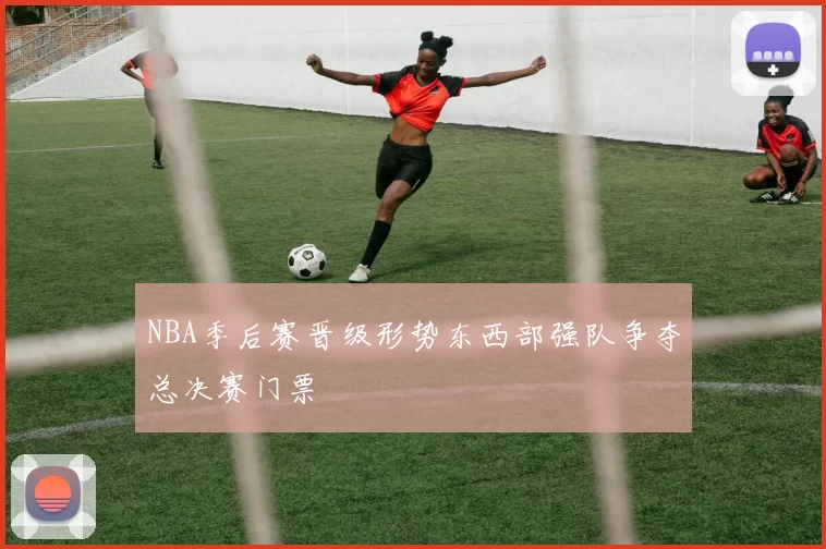 NBA季后赛晋级形势东西部强队争夺总决赛门票