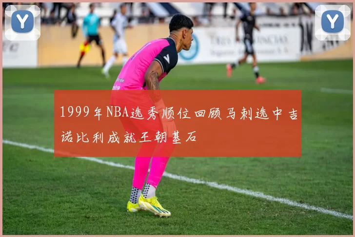 1999年NBA选秀顺位回顾马刺选中吉诺比利成就王朝基石