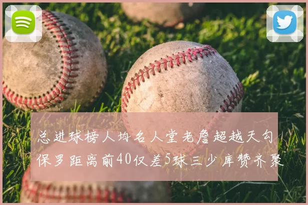 总进球榜人均名人堂老詹超越天勾保罗距离前40仅差5球三少库赞齐聚榜单
