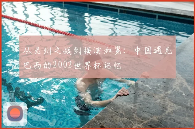 从光州之战到横滨加冕:中国遇见巴西的2002世界杯记忆
