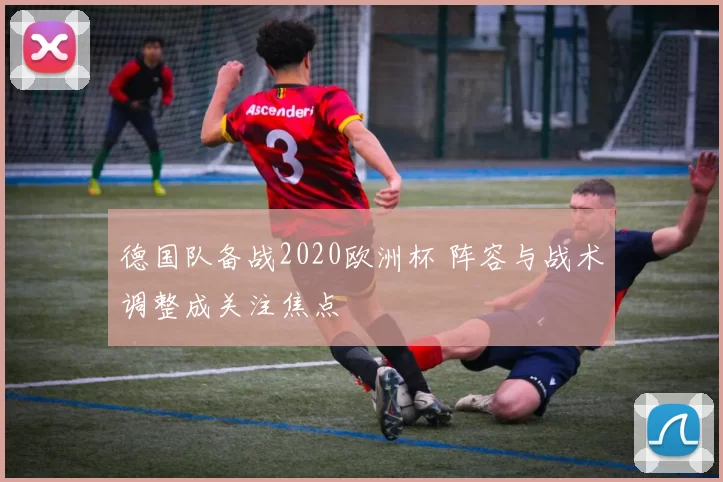德国队备战2020欧洲杯 阵容与战术调整成关注焦点