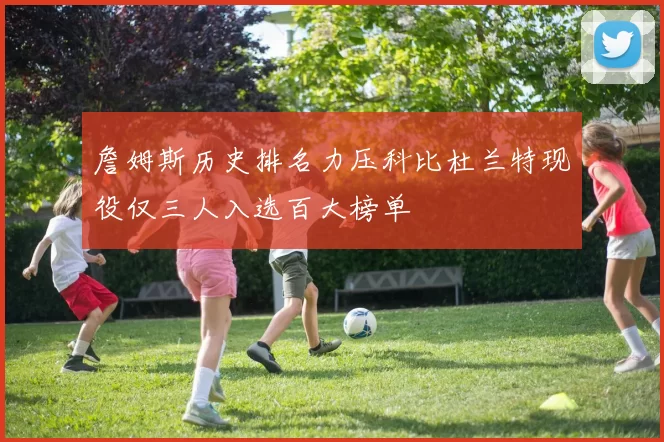 詹姆斯历史排名力压科比杜兰特现役仅三人入选百大榜单