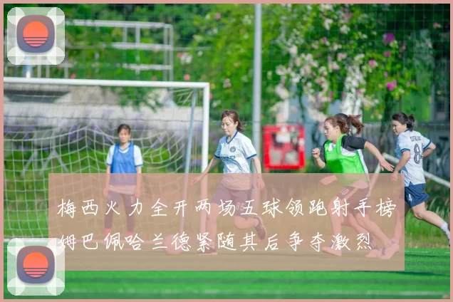 梅西火力全开两场五球领跑射手榜姆巴佩哈兰德紧随其后争夺激烈