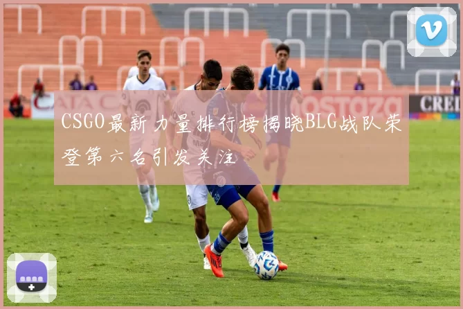 CSGO最新力量排行榜揭晓BLG战队荣登第六名引发关注