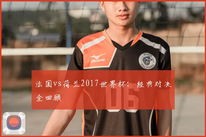 法国vs荷兰2017世界杯：经典对决全回顾