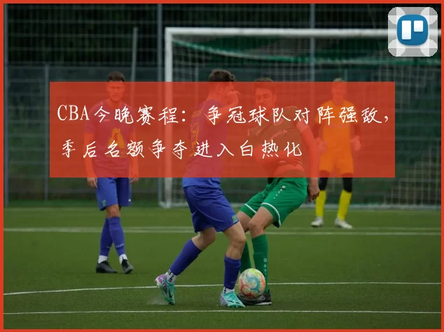 CBA今晚赛程：争冠球队对阵强敌，季后名额争夺进入白热化