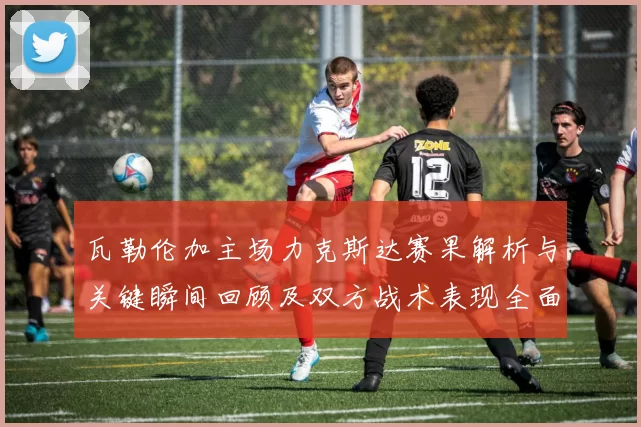 瓦勒伦加主场力克斯达赛果解析与关键瞬间回顾及双方战术表现全面点评