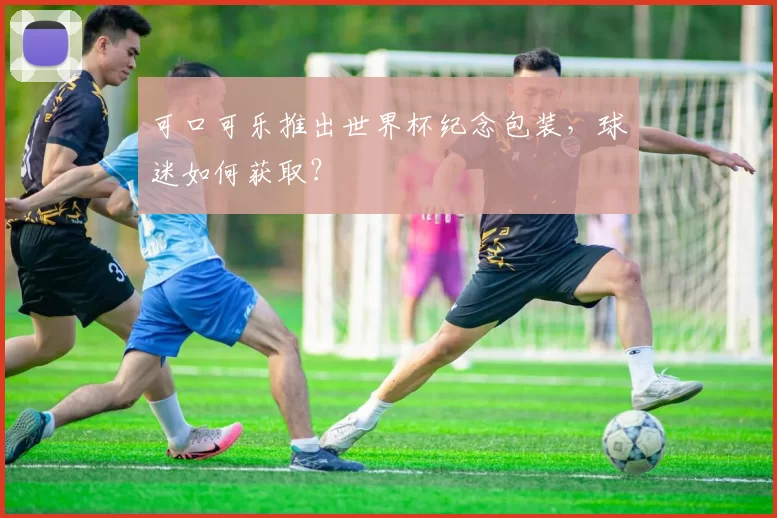 可口可乐推出世界杯纪念包装，球迷如何获取？