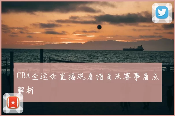 CBA全运会直播观看指南及赛事看点解析