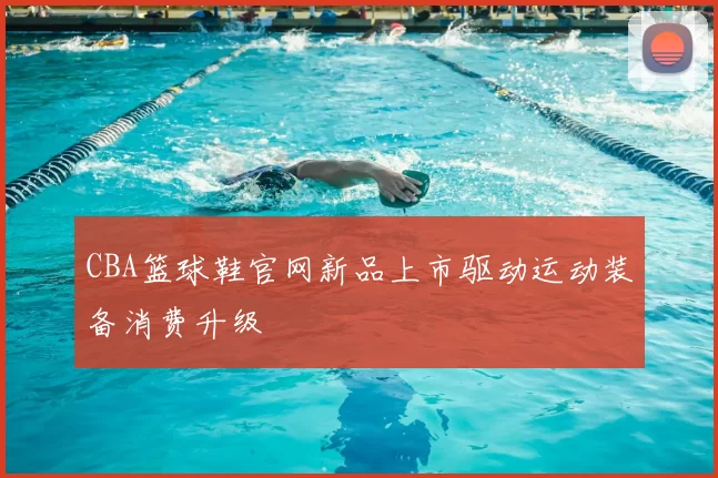 CBA篮球鞋官网新品上市驱动运动装备消费升级