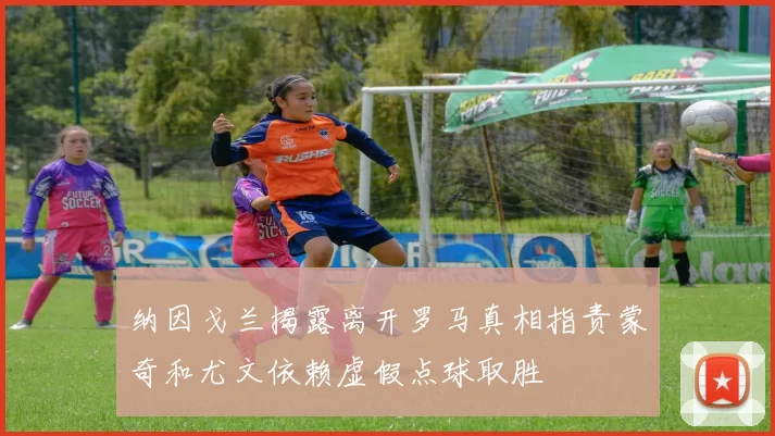 纳因戈兰揭露离开罗马真相指责蒙奇和尤文依赖虚假点球取胜