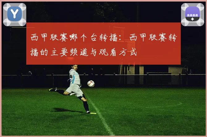 西甲联赛哪个台转播:西甲联赛转播的主要频道与观看方式