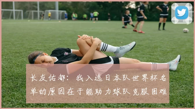 长友佑都：我入选日本队世界杯名单的原因在于能助力球队克服困难