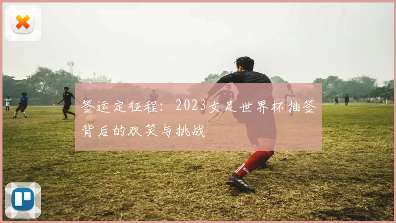 签运定征程：2023女足世界杯抽签背后的欢笑与挑战