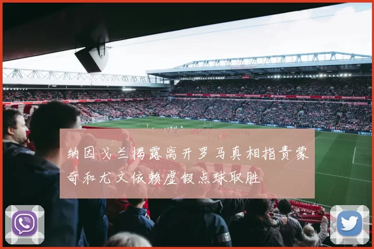 纳因戈兰揭露离开罗马真相指责蒙奇和尤文依赖虚假点球取胜