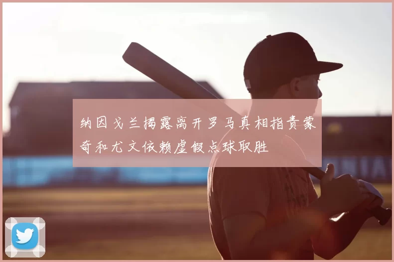 纳因戈兰揭露离开罗马真相指责蒙奇和尤文依赖虚假点球取胜