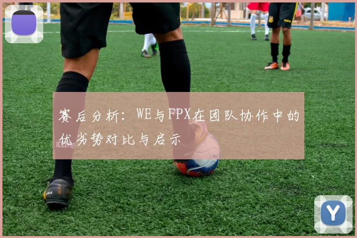赛后分析：WE与FPX在团队协作中的优劣势对比与启示