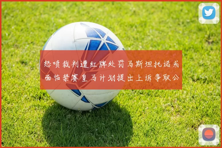 怒喷裁判遭红牌处罚马斯坦托诺或面临禁赛皇马计划提出上诉争取公正处理