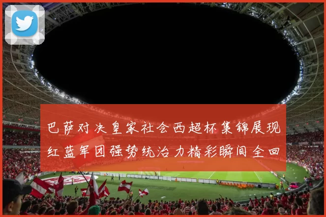 巴萨对决皇家社会西超杯集锦展现红蓝军团强势统治力精彩瞬间全回顾