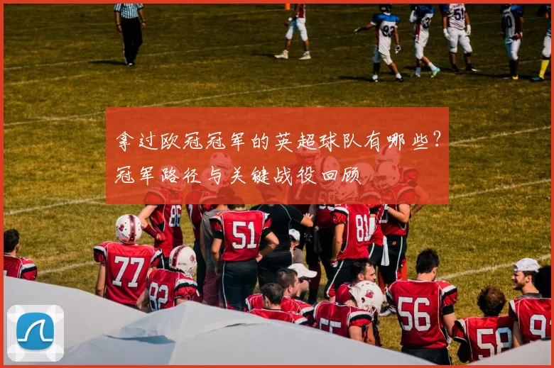 拿过欧冠冠军的英超球队有哪些？冠军路径与关键战役回顾