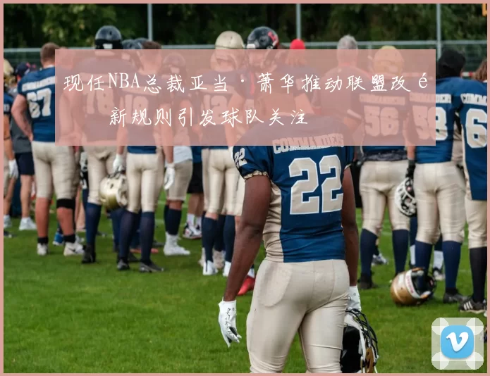 现任NBA总裁亚当·萧华推动联盟改革新规则引发球队关注