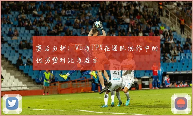 赛后分析：WE与FPX在团队协作中的优劣势对比与启示