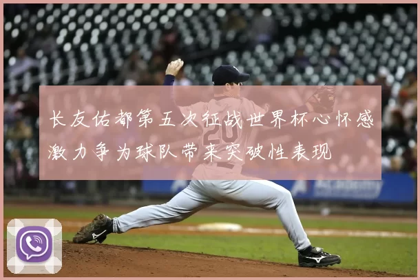 长友佑都第五次征战世界杯心怀感激力争为球队带来突破性表现