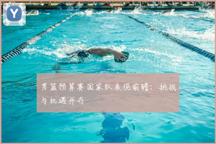 男篮预算赛国家队表现前瞻：挑战与机遇并存