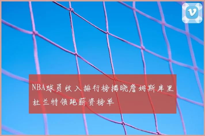 NBA球员收入排行榜揭晓詹姆斯库里杜兰特领跑薪资榜单