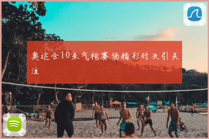 奥运会10米气枪赛场精彩对决引关注