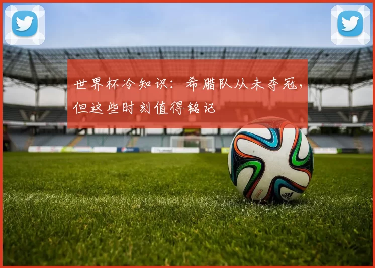 世界杯冷知识:希腊队从未夺冠,但这些时刻值得铭记
