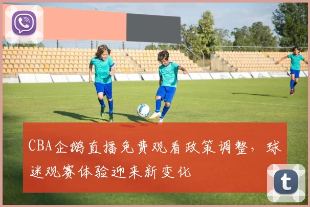 CBA企鹅直播免费观看政策调整,球迷观赛体验迎来新变化