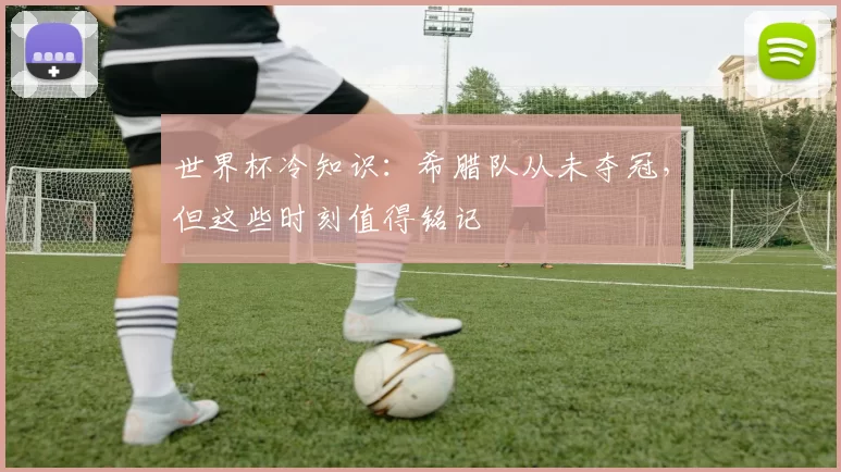 世界杯冷知识：希腊队从未夺冠，但这些时刻值得铭记