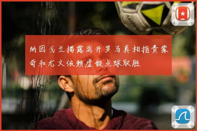 纳因戈兰揭露离开罗马真相指责蒙奇和尤文依赖虚假点球取胜
