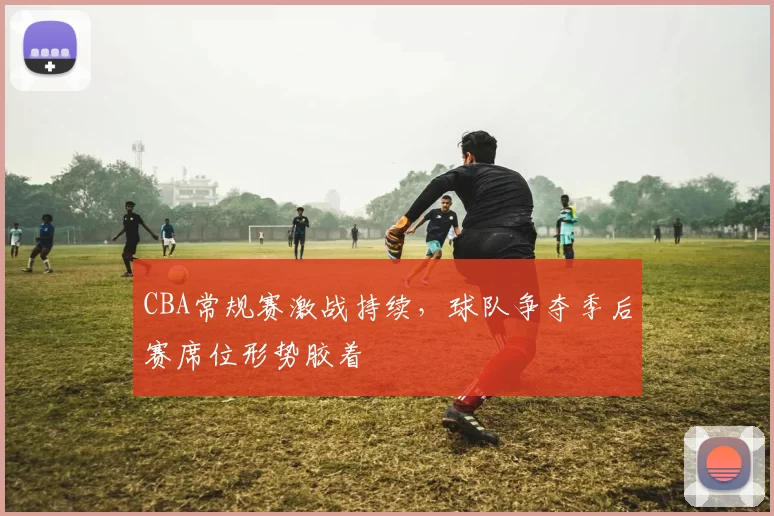 CBA常规赛激战持续,球队争夺季后赛席位形势胶着