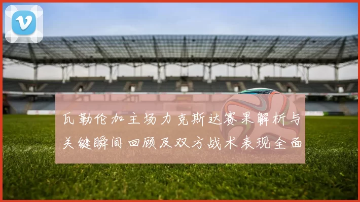 瓦勒伦加主场力克斯达赛果解析与关键瞬间回顾及双方战术表现全面点评